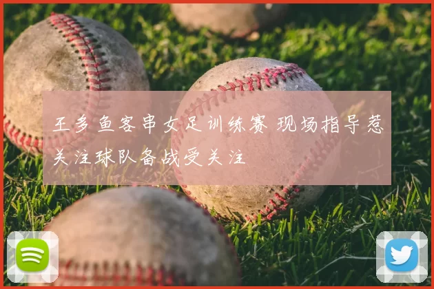 王多鱼客串女足训练赛 现场指导惹关注球队备战受关注