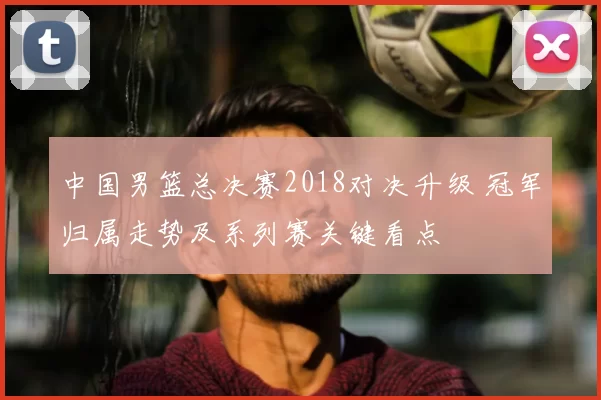中国男篮总决赛2018对决升级 冠军归属走势及系列赛关键看点