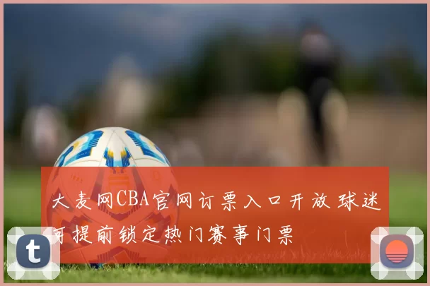 大麦网CBA官网订票入口开放 球迷可提前锁定热门赛事门票