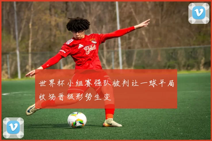 世界杯小组赛强队被判让一球平局收场晋级形势生变