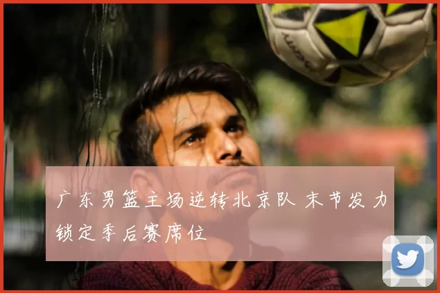 广东男篮主场逆转北京队 末节发力锁定季后赛席位