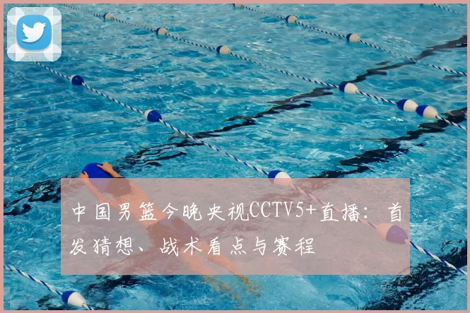 中国男篮今晚央视CCTV5+直播：首发猜想、战术看点与赛程