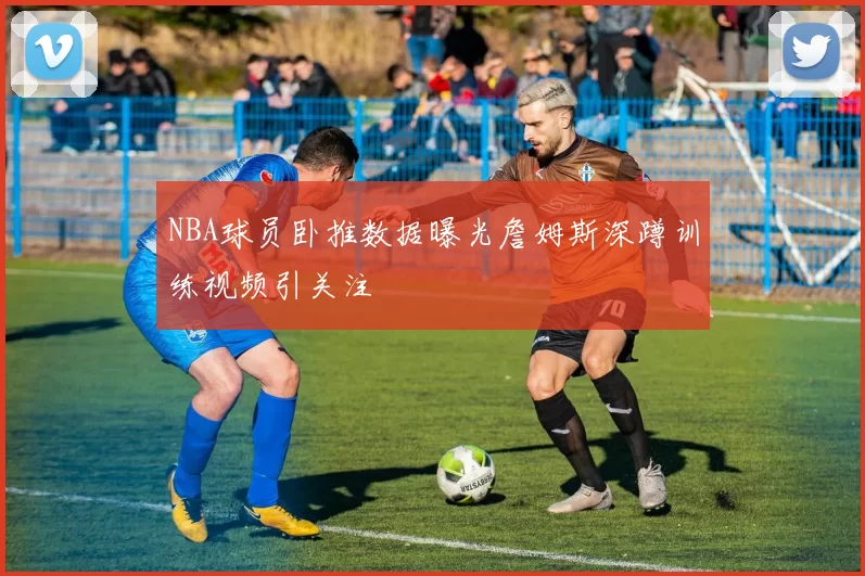 NBA球员卧推数据曝光詹姆斯深蹲训练视频引关注