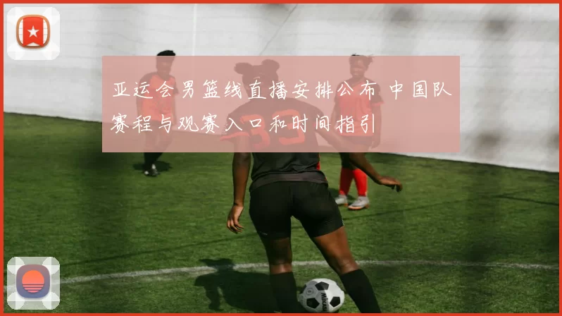 亚运会男篮线直播安排公布 中国队赛程与观赛入口和时间指引