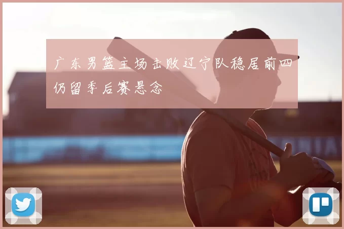 广东男篮主场击败辽宁队稳居前四仍留季后赛悬念