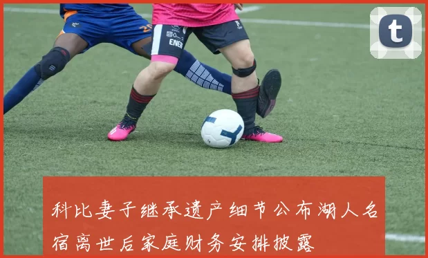 科比妻子继承遗产细节公布湖人名宿离世后家庭财务安排披露