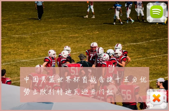 中国男篮世界杯首战告捷十五分优势击败科特迪瓦迎开门红