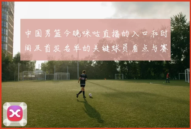 中国男篮今晚咪咕直播的入口和时间及首发名单的关键球员看点与赛果影响