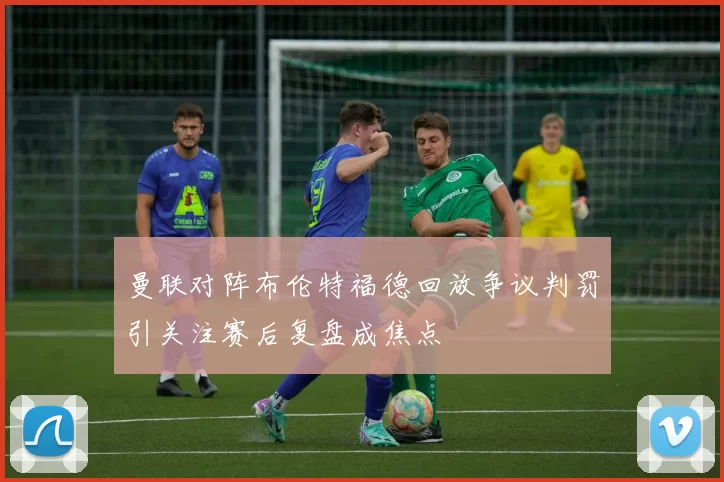 曼联对阵布伦特福德回放争议判罚引关注赛后复盘成焦点