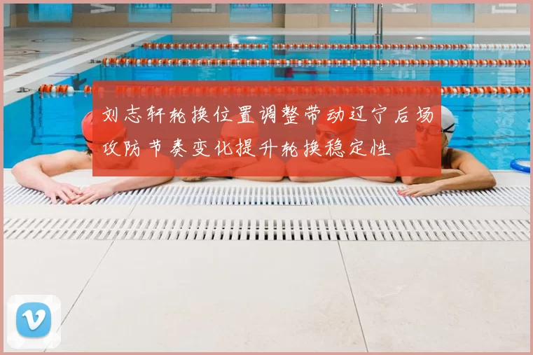 刘志轩轮换位置调整带动辽宁后场攻防节奏变化提升轮换稳定性