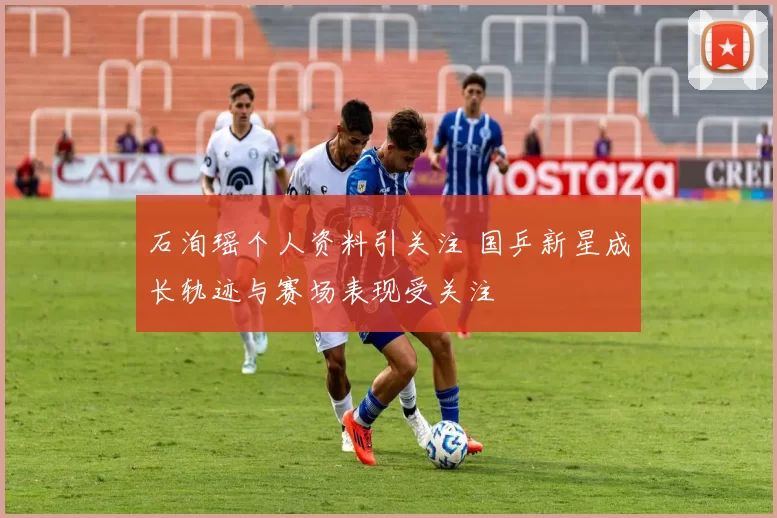 石洵瑶个人资料引关注 国乒新星成长轨迹与赛场表现受关注