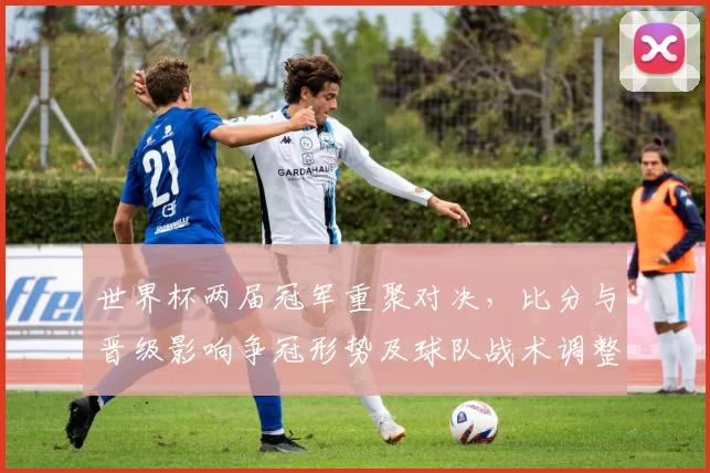 世界杯两届冠军重聚对决，比分与晋级影响争冠形势及球队战术调整看点