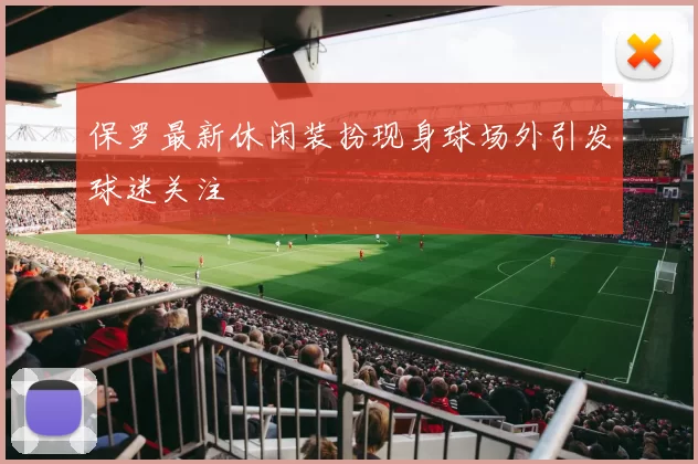 保罗最新休闲装扮现身球场外引发球迷关注