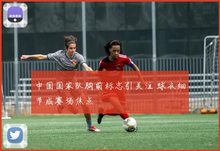 中国国家队胸前标志引关注 球衣细节成赛场焦点