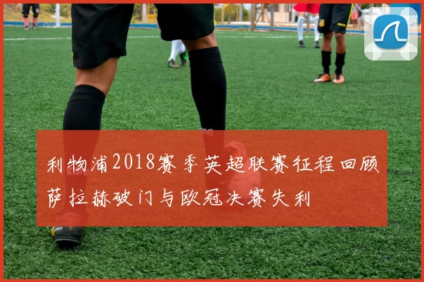 利物浦2018赛季英超联赛征程回顾萨拉赫破门与欧冠决赛失利