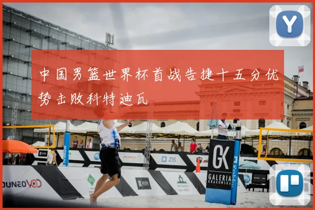 中国男篮世界杯首战告捷十五分优势击败科特迪瓦