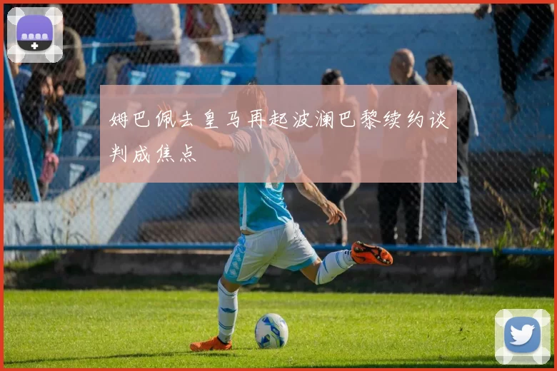 姆巴佩去皇马再起波澜巴黎续约谈判成焦点