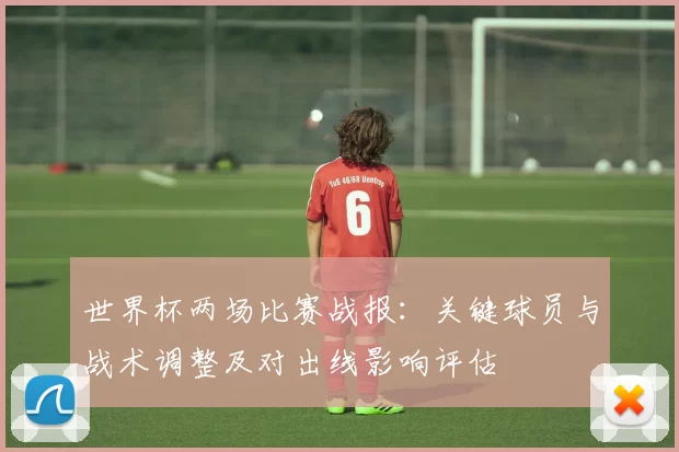 世界杯两场比赛战报：关键球员与战术调整及对出线影响评估