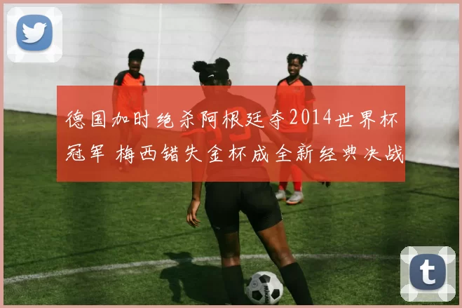 德国加时绝杀阿根廷夺2014世界杯冠军 梅西错失金杯成全新经典决战