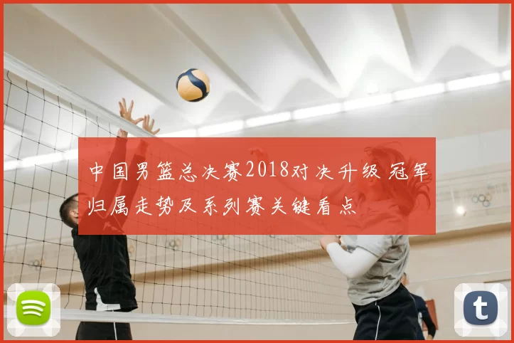 中国男篮总决赛2018对决升级 冠军归属走势及系列赛关键看点