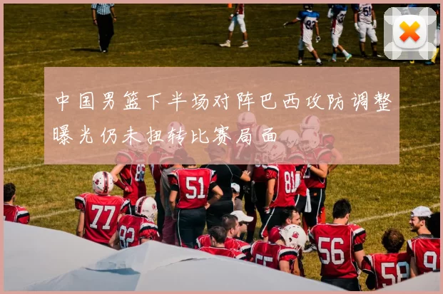 中国男篮下半场对阵巴西攻防调整曝光仍未扭转比赛局面