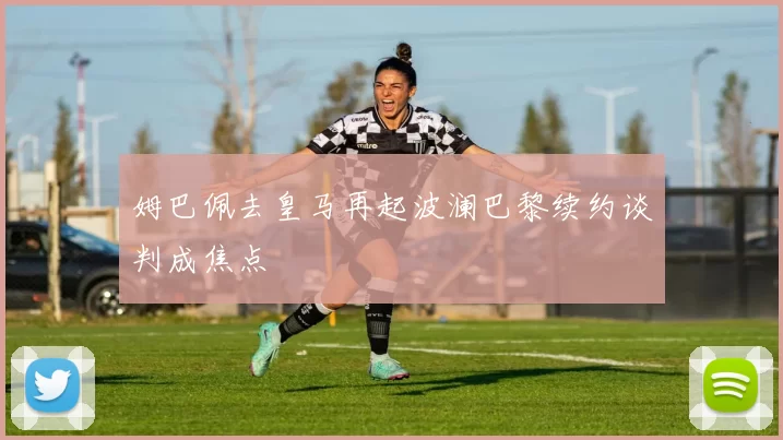 姆巴佩去皇马再起波澜巴黎续约谈判成焦点