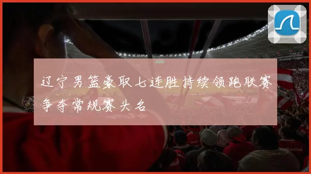 辽宁男篮豪取七连胜持续领跑联赛争夺常规赛头名