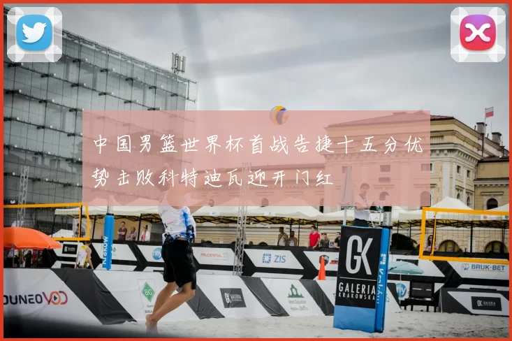 中国男篮世界杯首战告捷十五分优势击败科特迪瓦迎开门红