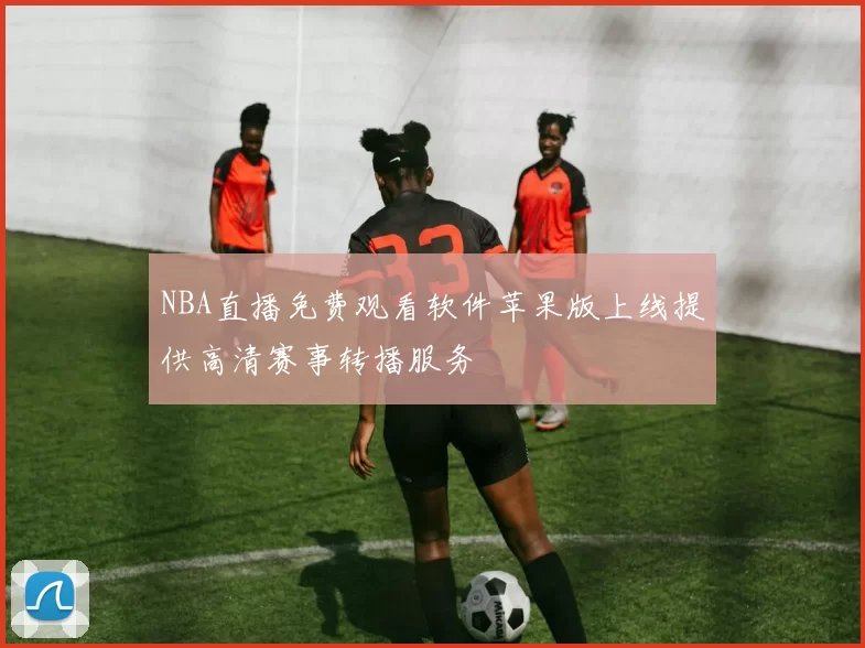 NBA直播免费观看软件苹果版上线提供高清赛事转播服务
