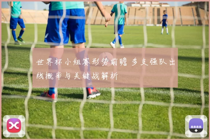 世界杯小组赛形势前瞻 多支强队出线概率与关键战解析