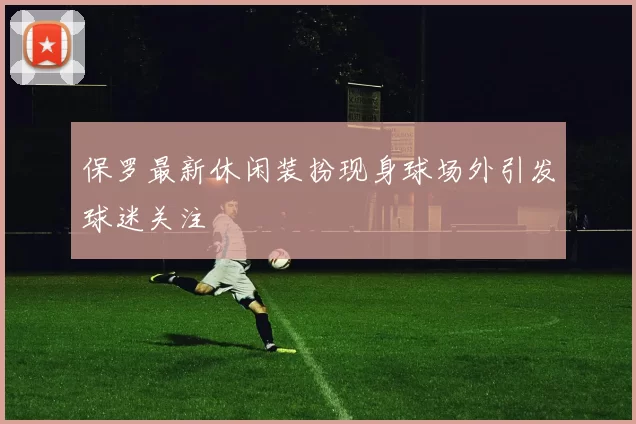 保罗最新休闲装扮现身球场外引发球迷关注