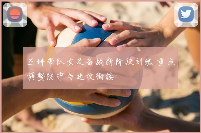王坤带队女足备战新阶段训练 重点调整防守与进攻衔接