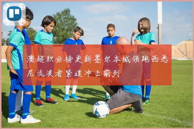 澳超积分榜更新墨尔本城领跑西悉尼流浪者紧追冲击前列