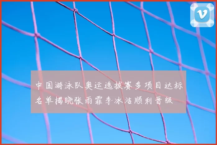 中国游泳队奥运选拔赛多项目达标名单揭晓张雨霏李冰洁顺利晋级