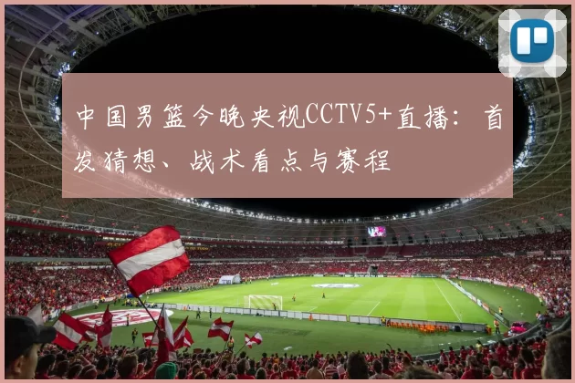 中国男篮今晚央视CCTV5+直播：首发猜想、战术看点与赛程