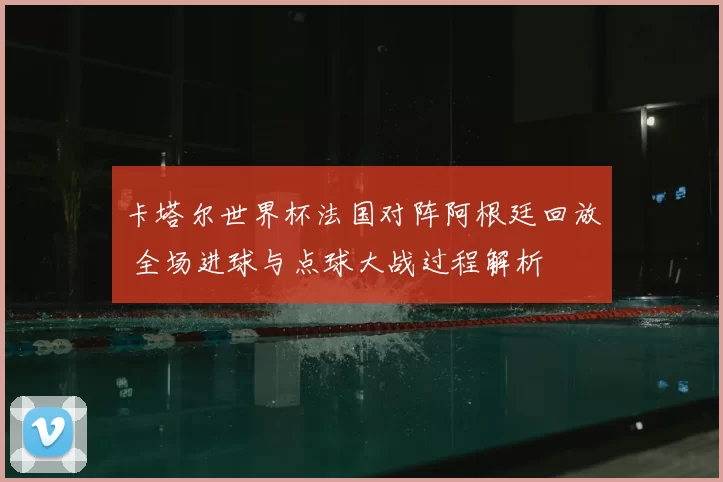 卡塔尔世界杯法国对阵阿根廷回放 全场进球与点球大战过程解析