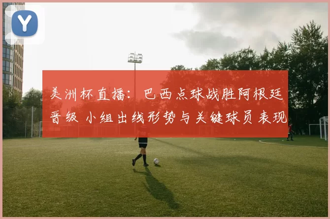美洲杯直播：巴西点球战胜阿根廷晋级 小组出线形势与关键球员表现