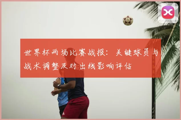 世界杯两场比赛战报：关键球员与战术调整及对出线影响评估