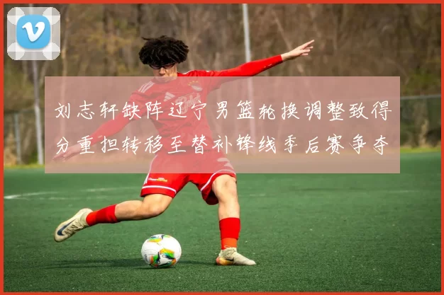 刘志轩缺阵辽宁男篮轮换调整致得分重担转移至替补锋线季后赛争夺受考验