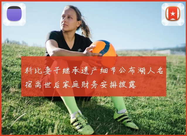 科比妻子继承遗产细节公布湖人名宿离世后家庭财务安排披露