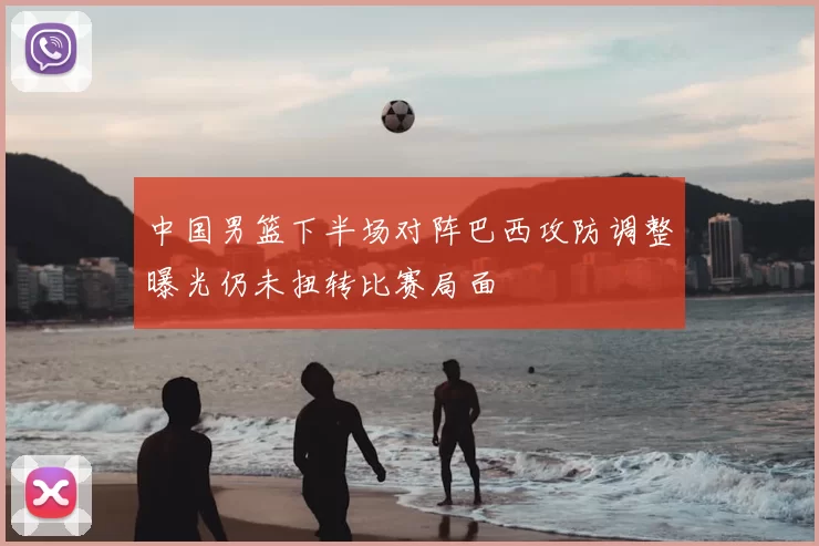中国男篮下半场对阵巴西攻防调整曝光仍未扭转比赛局面