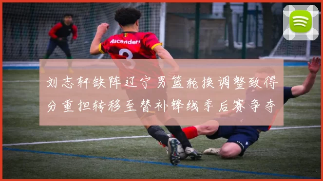 刘志轩缺阵辽宁男篮轮换调整致得分重担转移至替补锋线季后赛争夺受考验
