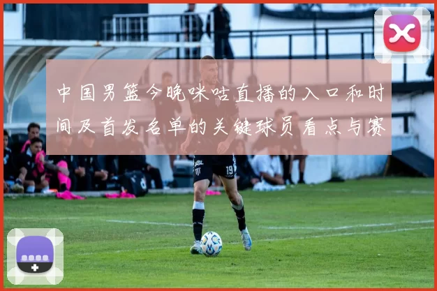 中国男篮今晚咪咕直播的入口和时间及首发名单的关键球员看点与赛果影响