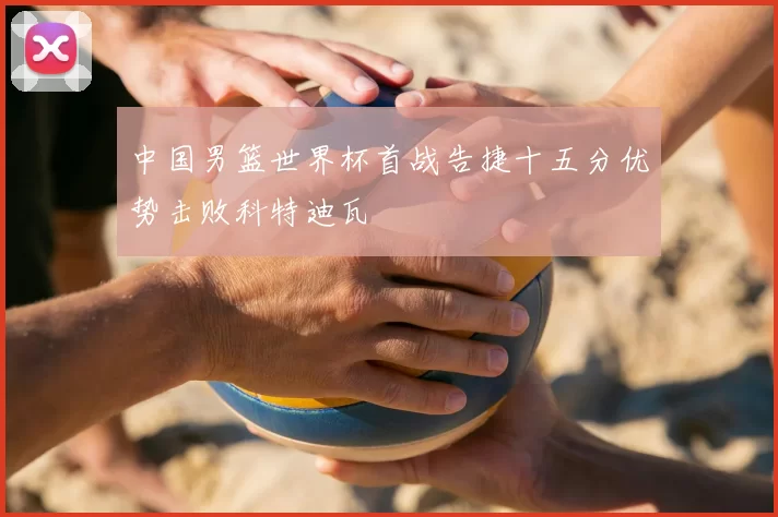中国男篮世界杯首战告捷十五分优势击败科特迪瓦