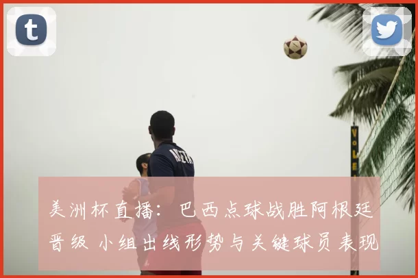 美洲杯直播：巴西点球战胜阿根廷晋级 小组出线形势与关键球员表现
