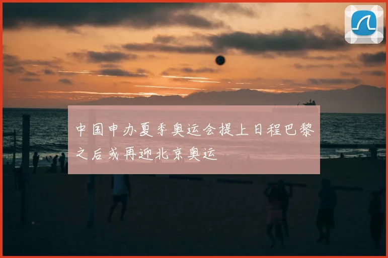 中国申办夏季奥运会提上日程巴黎之后或再迎北京奥运
