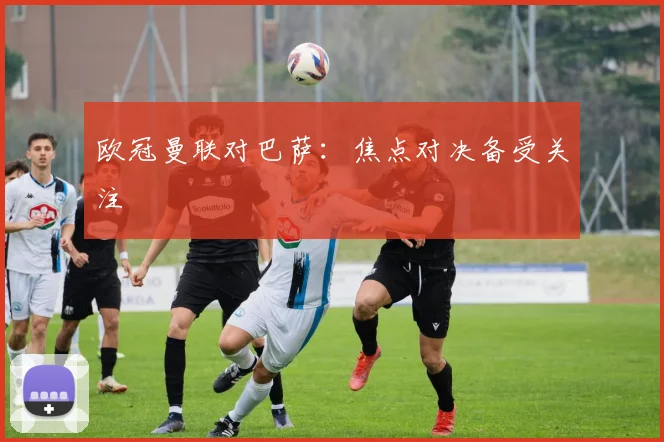 欧冠曼联对巴萨：焦点对决备受关注